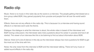 Radio clip
Music: there is no music in this radio clip as the scene is a interview. The people getting interviewed are a
bmx group called BQR, they gained popularity from youtube and people from all over the world watch
them.
Effects: there are not any effects in this radio clip. This is because it is a interview and having sound
effects in a interview wont suite the theme.
Dialogue: the dialogue is what the interview is about, the whole video is based of the interviewer and
BQR having a discussion, the interviewer asks many questions about his career in youtube and how it all
started. The viewer of an interview like this is be listening to find out about information about BQR.
Silence: there isn't a lot of silence in this clip as the interviewer always has more questions for BQR to get
the most out of the time with him.
Noise: the only noise from this interview is BQR and the interviewer talking. There isn't any music or
added sound effects in the radio clip.
 