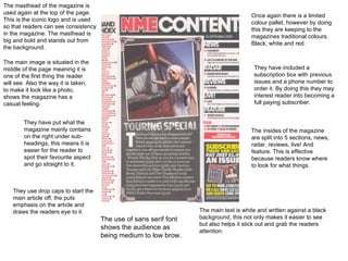 The masthead of the magazine is used again at the top of the page. This is the iconic logo and is used so that readers can see consistency in the magazine. The masthead is big and bold and stands out from the background. The main image is situated in the middle of the page meaning it is one of the first thing the reader will see. Also the way it is taken, to make it look like a photo, shows the magazine has a casual feeling. They have put what the magazine mainly contains on the right under sub-headings, this means it is easier for the reader to spot their favourite aspect and go straight to it. They use drop caps to start the main article off, the puts emphasis on the article and draws the readers eye to it. The use of sans serif font shows the audience as being medium to low brow. Once again there is a limited colour pallet, however by doing this they are keeping to the magazines traditional colours. Black, white and red. They have included a subscription box with previous issues and a phone number to order it. By doing this they may interest reader into becoming a full paying subscriber. The main text is white and written against a black background, this not only makes it easier to see but also helps it stick out and grab the readers attention. The insides of the magazine are split into 5 sections, news, radar, reviews, live! And feature. This is effective because readers know where to look for what things. 