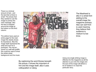 By captioning the word Dizzee beneath the picture, it shows the important of him and the image itself, also it uses colloquialism or slang There is a minimal amount of text , and the text that is there is small. This shows that they wanted to use the image to portray the main message, also the text is wrapped around the image at the bottom on the third column. Using one single striking image is effective for the magazine as all the attention is put onto the image and the size of this image will attract a lot of readers in to read this particular story. The Masthead is also in a street font adding to the overall image the magazine portrays. Also san serif font is used meaning they believe their audience is medium to low brow. The editors have used an entire page for the main image this clearly shows its importance. Also the image itself represents the artist and how he is portrayed. The mis-en-scene is a wall with graffiti, this could be used to show the artists street background and his music. 