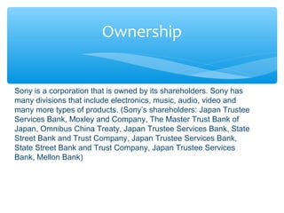 Ownership
Sony is a corporation that is owned by its shareholders. Sony has
many divisions that include electronics, music, audio, video and
many more types of products. (Sony’s shareholders: Japan Trustee
Services Bank, Moxley and Company, The Master Trust Bank of
Japan, Omnibus China Treaty, Japan Trustee Services Bank, State
Street Bank and Trust Company, Japan Trustee Services Bank,
State Street Bank and Trust Company, Japan Trustee Services
Bank, Mellon Bank)
 