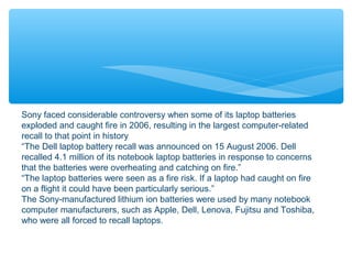 Sony faced considerable controversy when some of its laptop batteries
exploded and caught fire in 2006, resulting in the largest computer-related
recall to that point in history
“The Dell laptop battery recall was announced on 15 August 2006. Dell
recalled 4.1 million of its notebook laptop batteries in response to concerns
that the batteries were overheating and catching on fire.”
“The laptop batteries were seen as a fire risk. If a laptop had caught on fire
on a flight it could have been particularly serious.”
The Sony-manufactured lithium ion batteries were used by many notebook
computer manufacturers, such as Apple, Dell, Lenova, Fujitsu and Toshiba,
who were all forced to recall laptops.
 