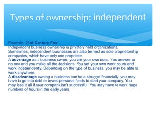 Types of ownership: independent
Example: 21st Century Fox
Independent business ownership is privately held organizations.
Sometimes, independent businesses are also termed as sole proprietorship
companies, which have only one proprietor.
A advantage as a business owner, you are your own boss. You answer to
no one and you make all the decisions. You set your own work hours and
work independently. Depending on the type of business, you may be able to
work anywhere.
A disadvantage owning a business can be a struggle financially. you may
have to go into debt or invest personal funds to start your company. You
may lose it all if your company isn't successful. You may have to work huge
numbers of hours in the early years
 