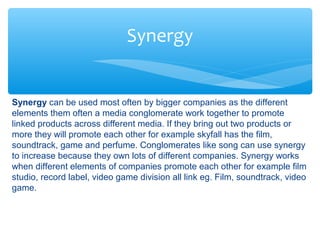 Synergy
Synergy can be used most often by bigger companies as the different
elements them often a media conglomerate work together to promote
linked products across different media. If they bring out two products or
more they will promote each other for example skyfall has the film,
soundtrack, game and perfume. Conglomerates like song can use synergy
to increase because they own lots of different companies. Synergy works
when different elements of companies promote each other for example film
studio, record label, video game division all link eg. Film, soundtrack, video
game.
 