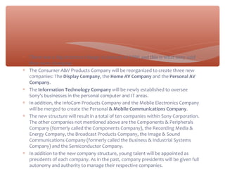 ∗ There was a big structure change in January of 1996 and this is what sony said
they were changing:
∗ The Consumer A&V Products Company will be reorganized to create three new
companies: The Display Company, the Home AV Company and the Personal AV
Company.
∗ The Information Technology Company will be newly established to oversee
Sony's businesses in the personal computer and IT areas.
∗ In addition, the InfoCom Products Company and the Mobile Electronics Company
will be merged to create the Personal & Mobile Communications Company.
∗ The new structure will result in a total of ten companies within Sony Corporation.
The other companies not mentioned above are the Components & Peripherals
Company (formerly called the Components Company), the Recording Media &
Energy Company, the Broadcast Products Company, the Image & Sound
Communications Company (formerly called the Business & Industrial Systems
Company) and the Semiconductor Company.
∗ In addition to the new company structure, young talent will be appointed as
presidents of each company. As in the past, company presidents will be given full
autonomy and authority to manage their respective companies.
 
