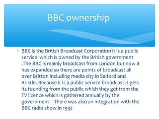 ∗ BBC is the British Broadcast Corporation it is a public
service which is owned by the British government
.The BBC is mainly broadcast from London but now it
has expanded so there are points of broadcast all
over Britton including media city in Salford and
Bristle. Because it is a public service broadcast it gets
its founding from the public which they get from the
TV licence which is gathered annually by the
government . There was also an integration with the
BBC radio show in 1932
BBC ownership
 