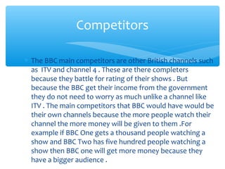 ∗ The BBC main competitors are other British channels such
as ITV and channel 4 . These are there completers
because they battle for rating of their shows . But
because the BBC get their income from the government
they do not need to worry as much unlike a channel like
ITV . The main competitors that BBC would have would be
their own channels because the more people watch their
channel the more money will be given to them .For
example if BBC One gets a thousand people watching a
show and BBC Two has five hundred people watching a
show then BBC one will get more money because they
have a bigger audience .
Competitors
 