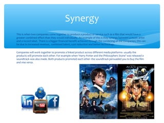 This is when two companies come together to produce a product or service such as a film that would have a
greater combined effect than they would individually. An example of this is they synergy between a music artist
and a record label. There is a bigger financial benefit achieved through the combining of the companies; this can
be due to increased revenue, combined talent, cost reduction and better technology.
Companies will work together to promote a linked product across different media platforms- usually the
products will promote each other. For example when ‘Harry Potter and the Philosophers Stone’ was released a
soundtrack was also made. Both products promoted each other- the soundtrack persuaded you to buy the film
and vise versa.
Synergy
 