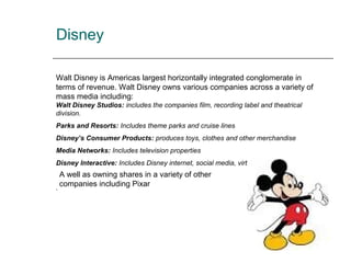 Disney
Walt Disney is Americas largest horizontally integrated conglomerate in
terms of revenue. Walt Disney owns various companies across a variety of
mass media including:
Walt Disney Studios: includes the companies film, recording label and theatrical
division.
Parks and Resorts: Includes theme parks and cruise lines
Disney’s Consumer Products: produces toys, clothes and other merchandise
Media Networks: Includes television properties
Disney Interactive: Includes Disney internet, social media, virtual worlds and games
.
A well as owning shares in a variety of other
companies including Pixar
 