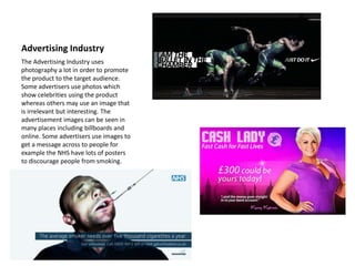 Advertising Industry
The Advertising Industry uses
photography a lot in order to promote
the product to the target audience.
Some advertisers use photos which
show celebrities using the product
whereas others may use an image that
is irrelevant but interesting. The
advertisement images can be seen in
many places including billboards and
online. Some advertisers use images to
get a message across to people for
example the NHS have lots of posters
to discourage people from smoking.
 