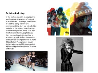 Fashion Industry
In the fashion industry photography is
used to show new ranges of clothing
or accessories. The images often show
the clothes being worn in the
environment that they are intended to
be worn or the images may show the
product being shown off on a cat walk.
The fashion industry use photos as
they can manipulate the clothing or
accessory to look perfect for the shot
and even use editing software to make
it look better. Photographer Steven
Meisel takes most of his shots against
a plain background and edited to black
and white.
 
