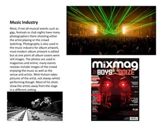 Music Industry
Most, if not all musical events such as
gigs, festivals or club nights have many
photographers there shooting either
the artist playing or the crowd
watching. Photography is also used in
the music industry for album artwork,
most modern album artwork is edited
but at one point all album covers were
still images. The photos are used in
magazines and online, many events
reviews include images of the crowd
enjoying the music as well as the
venue and artists. Mick Hutson takes
pictures of the artist, not always whilst
performing though. Most of his shots
show the artists away from the stage
in a different setting.
 