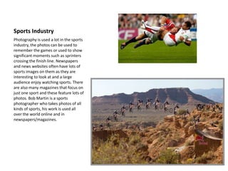 Sports Industry
Photography is used a lot in the sports
industry, the photos can be used to
remember the games or used to show
significant moments such as sprinters
crossing the finish line. Newspapers
and news websites often have lots of
sports images on them as they are
interesting to look at and a large
audience enjoy watching sports. There
are also many magazines that focus on
just one sport and these feature lots of
photos. Bob Martin is a sports
photographer who takes photos of all
kinds of sports, his work is used all
over the world online and in
newspapers/magazines.
 