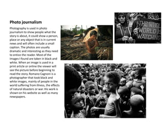 Photo journalism
Photography is used in photo
journalism to show people what the
story is about, it could show a person,
place or any object that is in current
news and will often include a small
caption. The photos are usually
dramatic and interesting as they need
to entice the reader. Most of the
images I found are taken in black and
white. When an image is used in a
print article or online the viewer will
see the picture before beginning to
read the story. Romano Cagnoni is a
photographer that took black and
white images, mainly of people in the
world suffering from illness, the effects
of natural disasters or war. His work is
shown on his website as well as many
newspapers.
 