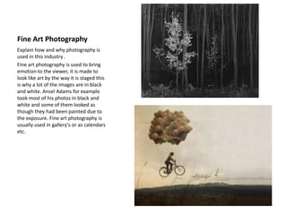 Fine Art Photography
Explain how and why photography is
used in this industry .
Fine art photography is used to bring
emotion to the viewer, it is made to
look like art by the way it is staged this
is why a lot of the images are in black
and white. Ansel Adams for example
took most of his photos in black and
white and some of them looked as
though they had been painted due to
the exposure. Fine art photography is
usually used in gallery's or as calendars
etc.
 