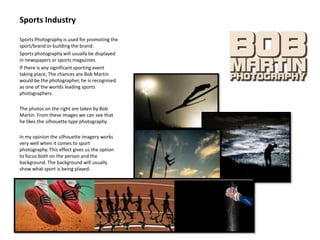 Sports Industry
Sports Photography is used for promoting the
sport/brand or building the brand.
Sports photography will usually be displayed
in newspapers or sports magazines.
If there is any significant sporting event
taking place, The chances are Bob Martin
would be the photographer, he is recognised
as one of the worlds leading sports
photographers.
The photos on the right are taken by Bob
Martin. From these images we can see that
he likes the silhouette type photography.
In my opinion the silhouette imagery works
very well when it comes to sport
photography. This effect gives us the option
to focus both on the person and the
background. The background will usually
show what sport is being played.
 