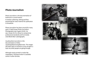 Photo Journalism
Photo Journalism is the documentation of
historical or current events.
It involves collecting, editing and then
presenting the news material for publication
or broadcast.
Photo Journalism has been around for many
years. A well known Photo Journalism
Photographer was Eugene Smith. He
was known for his refusal to compromise
professional standards and his brutally
vivid World War II photographs.
Usually photo Journalism is the
documentation of often
upsetting/Depressing/Bad news. The images
will often play on emotions as we are given a
look into what people are going through.
Although mainly printed in media like
newspapers, Photojournalism is available
online in other formats.
 