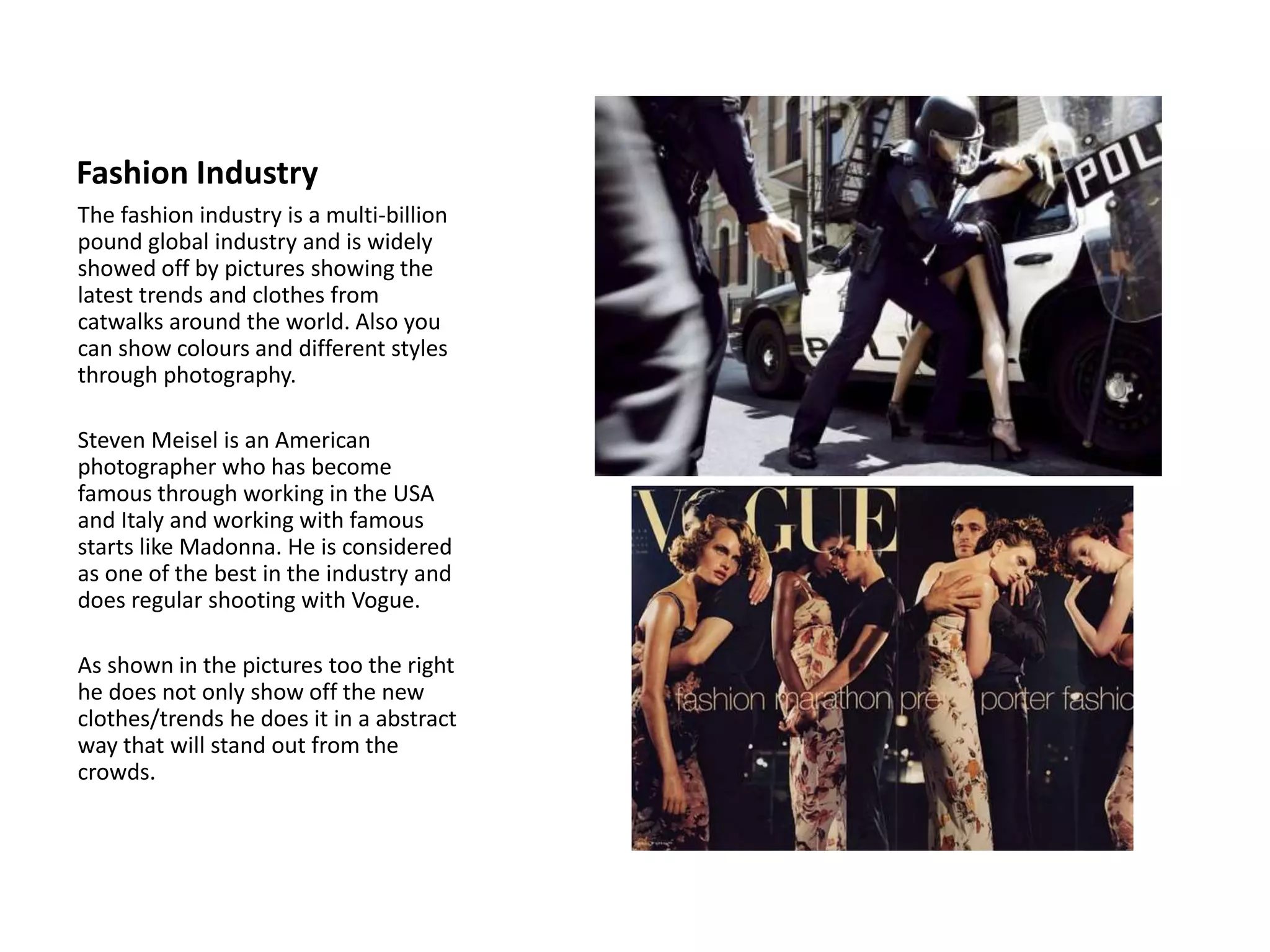 Fashion Industry
The fashion industry is a multi-billion
pound global industry and is widely
showed off by pictures showing the
latest trends and clothes from
catwalks around the world. Also you
can show colours and different styles
through photography.
Steven Meisel is an American
photographer who has become
famous through working in the USA
and Italy and working with famous
starts like Madonna. He is considered
as one of the best in the industry and
does regular shooting with Vogue.
As shown in the pictures too the right
he does not only show off the new
clothes/trends he does it in a abstract
way that will stand out from the
crowds.
 
