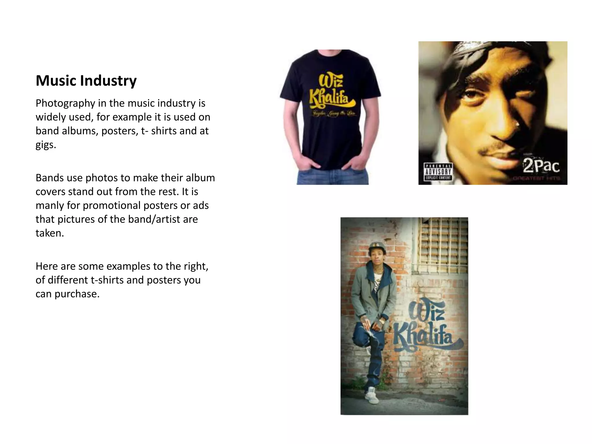 Music Industry
Photography in the music industry is
widely used, for example it is used on
band albums, posters, t- shirts and at
gigs.
Bands use photos to make their album
covers stand out from the rest. It is
manly for promotional posters or ads
that pictures of the band/artist are
taken.
Here are some examples to the right,
of different t-shirts and posters you
can purchase.
 