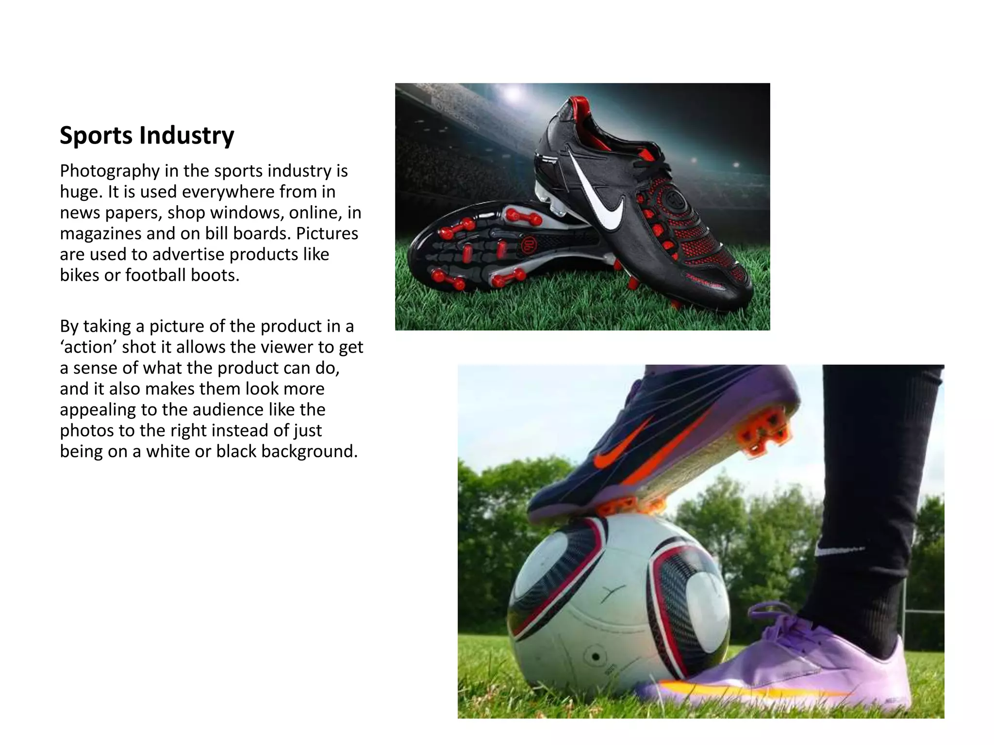 Sports Industry
Photography in the sports industry is
huge. It is used everywhere from in
news papers, shop windows, online, in
magazines and on bill boards. Pictures
are used to advertise products like
bikes or football boots.
By taking a picture of the product in a
‘action’ shot it allows the viewer to get
a sense of what the product can do,
and it also makes them look more
appealing to the audience like the
photos to the right instead of just
being on a white or black background.
 