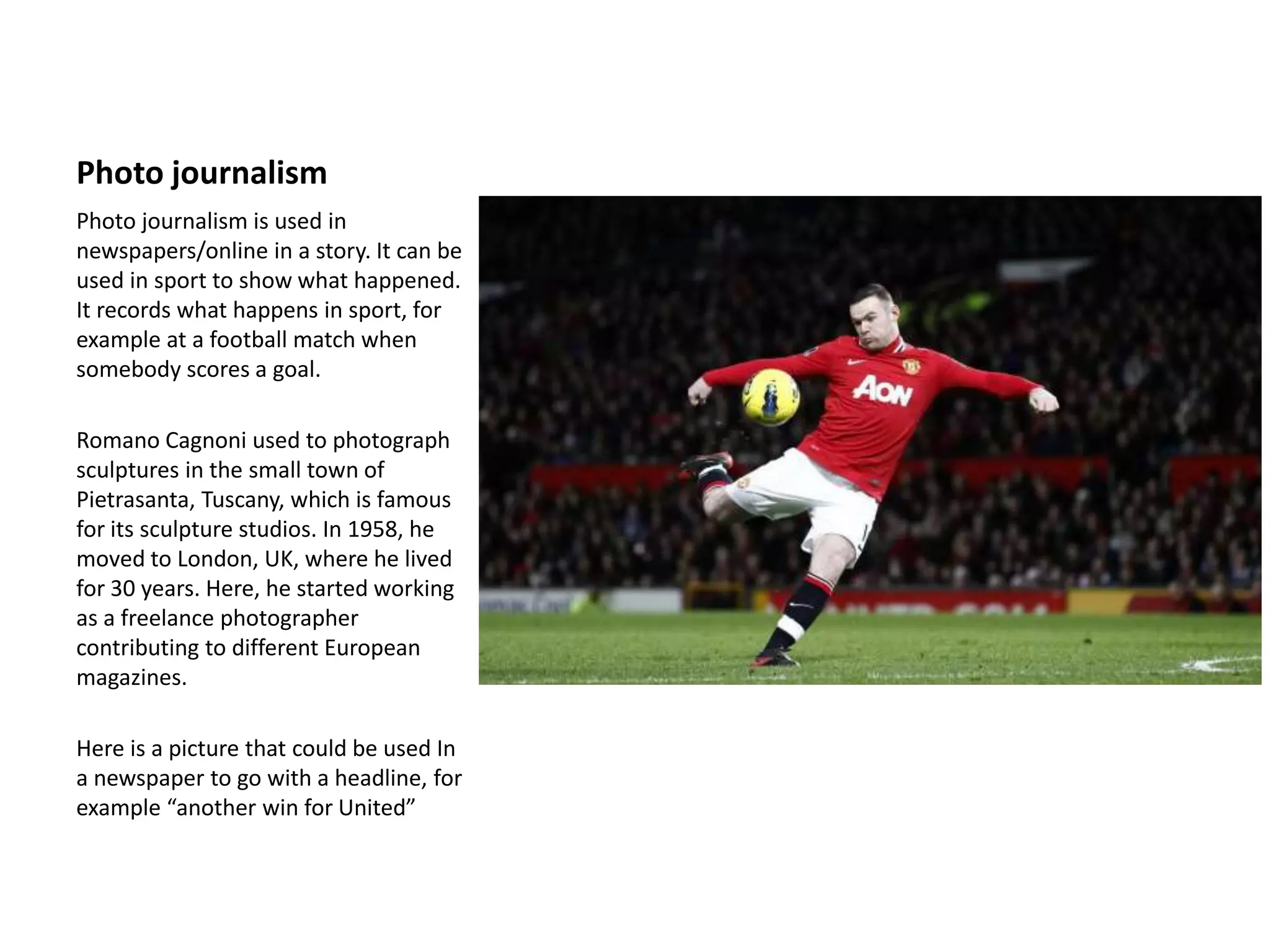 Photo journalism
Photo journalism is used in
newspapers/online in a story. It can be
used in sport to show what happened.
It records what happens in sport, for
example at a football match when
somebody scores a goal.
Romano Cagnoni used to photograph
sculptures in the small town of
Pietrasanta, Tuscany, which is famous
for its sculpture studios. In 1958, he
moved to London, UK, where he lived
for 30 years. Here, he started working
as a freelance photographer
contributing to different European
magazines.
Here is a picture that could be used In
a newspaper to go with a headline, for
example “another win for United”
 