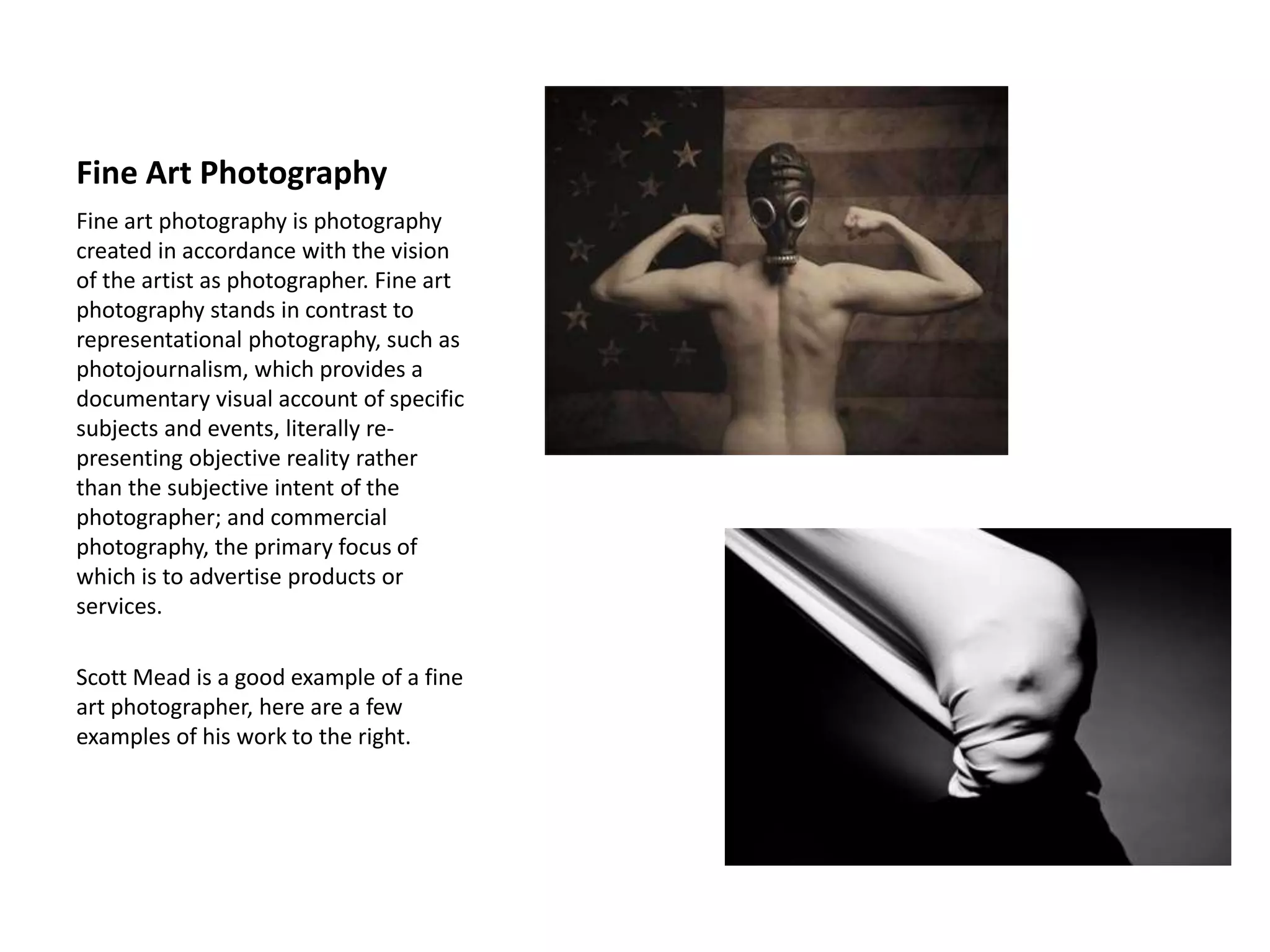 Fine Art Photography
Fine art photography is photography
created in accordance with the vision
of the artist as photographer. Fine art
photography stands in contrast to
representational photography, such as
photojournalism, which provides a
documentary visual account of specific
subjects and events, literally re-
presenting objective reality rather
than the subjective intent of the
photographer; and commercial
photography, the primary focus of
which is to advertise products or
services.
Scott Mead is a good example of a fine
art photographer, here are a few
examples of his work to the right.
 