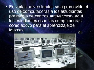 En varias universidades se a promovido el uso de computadoras a los estudiantes por medio de centros auto-acceso, aquí los estudiantes usan las computadoras como apoyo para el aprendizaje de idiomas. 