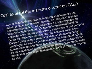 Cual es el rol del maestro o tutor en CALL? Con la llegada de las nuevas tecnologías e Internet a las aulas, el papel del profesor  cambio en relación con el que desempeñaba antes. Los profesores o los encargados de impartir la materia de ALAO  tienen la responsabilidad de capacitar a los futuros profesores y mostrarles el uso correcto de las herramientas tecnologías que tienen a su alcance. Durante años se han enseñado idiomas sin ayuda de la tecnología, es aquí en donde el papel del tutor de ALAO es sumamente importante ya que el tutor pondrá a disposición de los estudiantes la tecnología los cuales deberán de  estar preparados para saber manejarla y sacar el mayor provecho de ella.  
