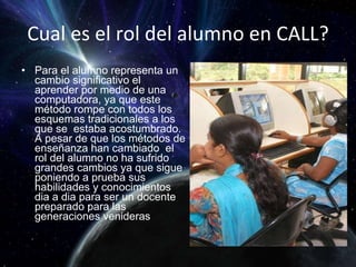 Cual es el rol del alumno en CALL? Para el alumno representa un cambio significativo el aprender por medio de una computadora, ya que este método rompe con todos los esquemas tradicionales a los que se  estaba acostumbrado. A pesar de que los métodos de enseñanza han cambiado  el rol del alumno no ha sufrido grandes cambios ya que sigue poniendo a prueba sus habilidades y conocimientos dia a dia para ser un docente preparado para las generaciones venideras  