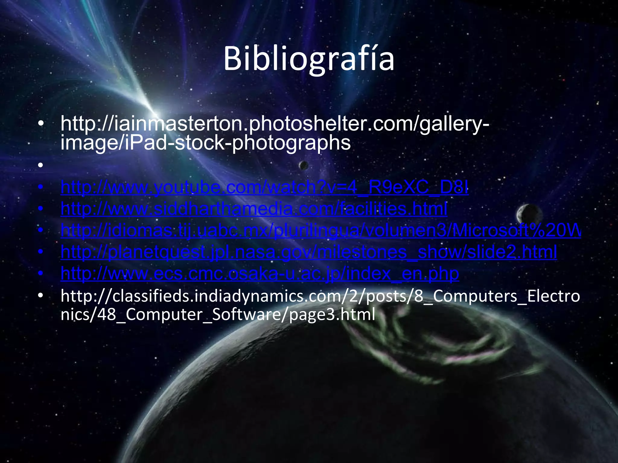 Bibliografía http://iainmasterton.photoshelter.com/gallery-image/iPad-stock-photographs   http://www.youtube.com/watch?v=4_R9eXC_D8I http://www.siddharthamedia.com/facilities.html http://idiomas.tij.uabc.mx/plurilingua/volumen3/Microsoft%20Word%20-%20Evento_Dom%C3%ADnguez_Romero_Las%20computadoras-ESPA%C3%91OL.pdf http://planetquest.jpl.nasa.gov/milestones_show/slide2.html http://www.ecs.cmc.osaka-u.ac.jp/index_en.php http://classifieds.indiadynamics.com/2/posts/8_Computers_Electronics/48_Computer_Software/page3.html 