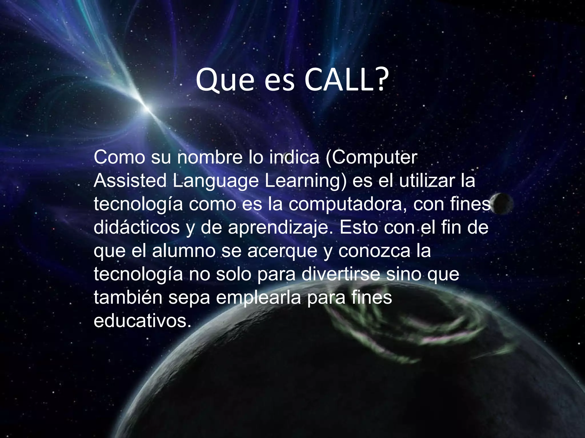 Que es CALL? Como su nombre lo indica (Computer Assisted Language Learning) es el utilizar la tecnología como es la computadora, con fines didácticos y de aprendizaje. Esto con el fin de que el alumno se acerque y conozca la tecnología no solo para divertirse sino que también sepa emplearla para fines educativos. 