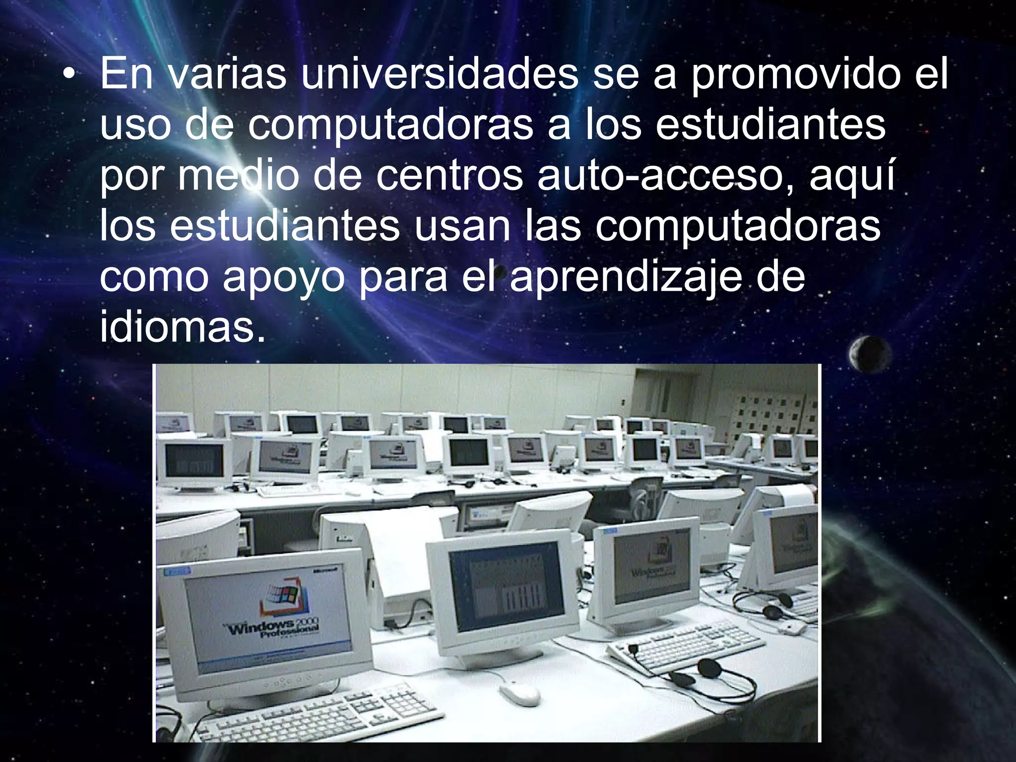 En varias universidades se a promovido el uso de computadoras a los estudiantes por medio de centros auto-acceso, aquí los estudiantes usan las computadoras como apoyo para el aprendizaje de idiomas. 