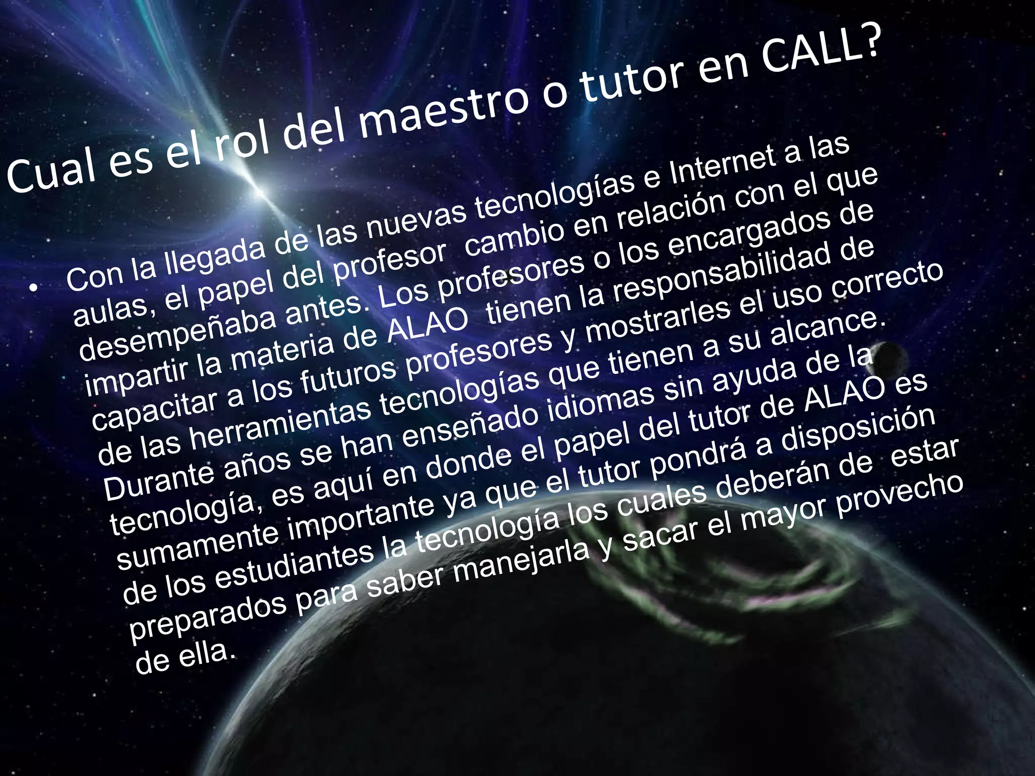 Cual es el rol del maestro o tutor en CALL? Con la llegada de las nuevas tecnologías e Internet a las aulas, el papel del profesor  cambio en relación con el que desempeñaba antes. Los profesores o los encargados de impartir la materia de ALAO  tienen la responsabilidad de capacitar a los futuros profesores y mostrarles el uso correcto de las herramientas tecnologías que tienen a su alcance. Durante años se han enseñado idiomas sin ayuda de la tecnología, es aquí en donde el papel del tutor de ALAO es sumamente importante ya que el tutor pondrá a disposición de los estudiantes la tecnología los cuales deberán de  estar preparados para saber manejarla y sacar el mayor provecho de ella.  