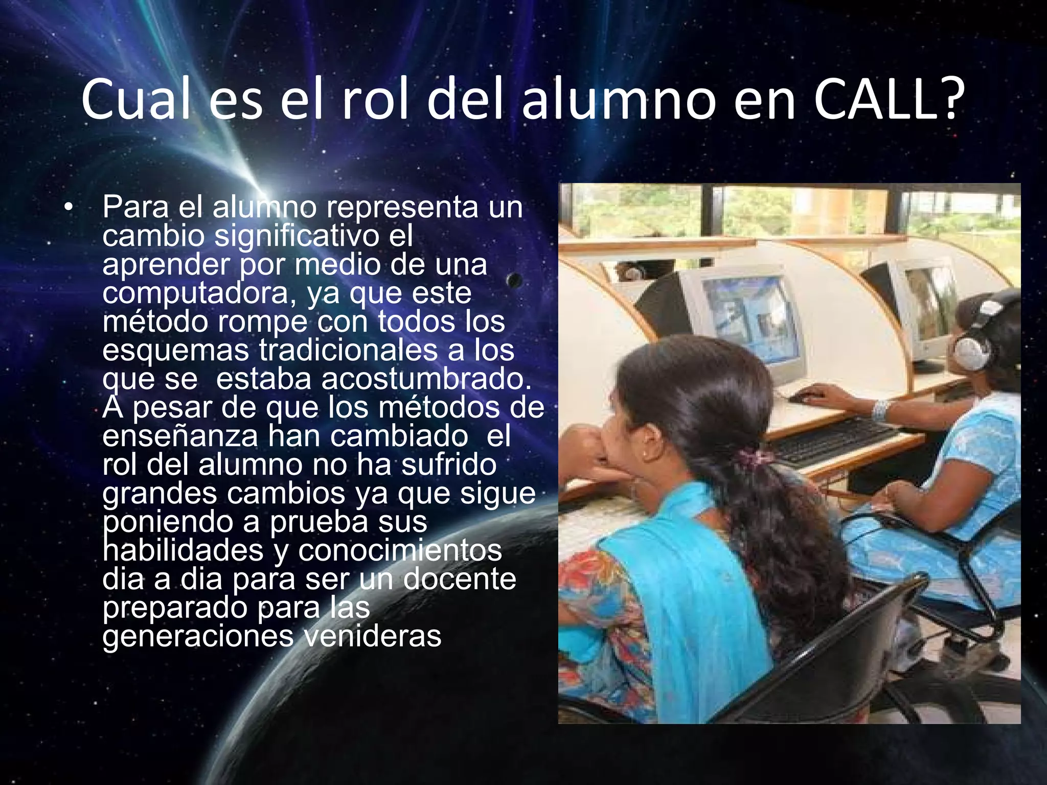 Cual es el rol del alumno en CALL? Para el alumno representa un cambio significativo el aprender por medio de una computadora, ya que este método rompe con todos los esquemas tradicionales a los que se  estaba acostumbrado. A pesar de que los métodos de enseñanza han cambiado  el rol del alumno no ha sufrido grandes cambios ya que sigue poniendo a prueba sus habilidades y conocimientos dia a dia para ser un docente preparado para las generaciones venideras  