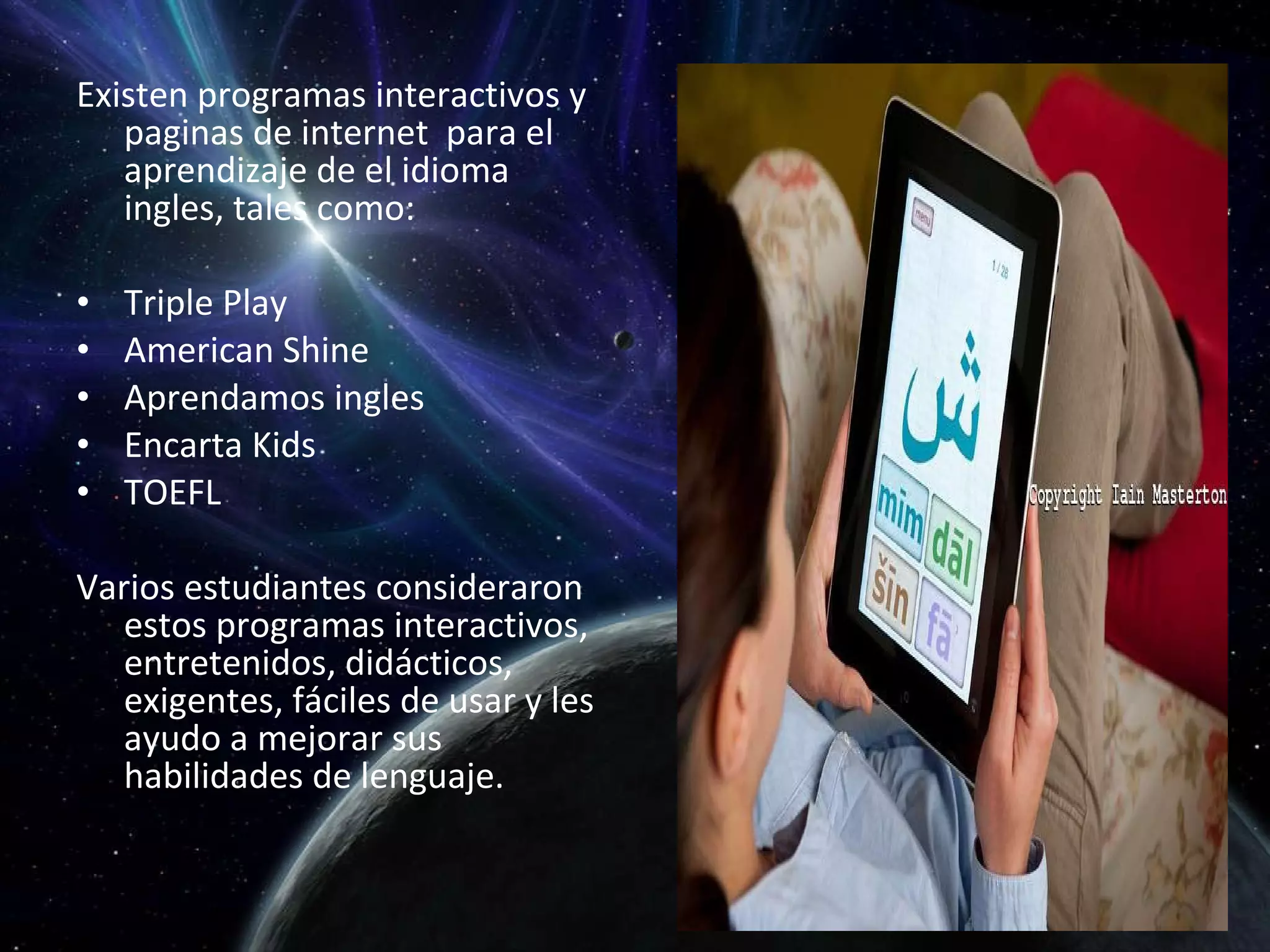 Existen programas interactivos y paginas de internet  para el aprendizaje de el idioma ingles, tales como: Triple Play American Shine Aprendamos ingles Encarta Kids TOEFL Varios estudiantes consideraron estos programas interactivos, entretenidos, didácticos, exigentes, fáciles de usar y les ayudo a mejorar sus habilidades de lenguaje. 