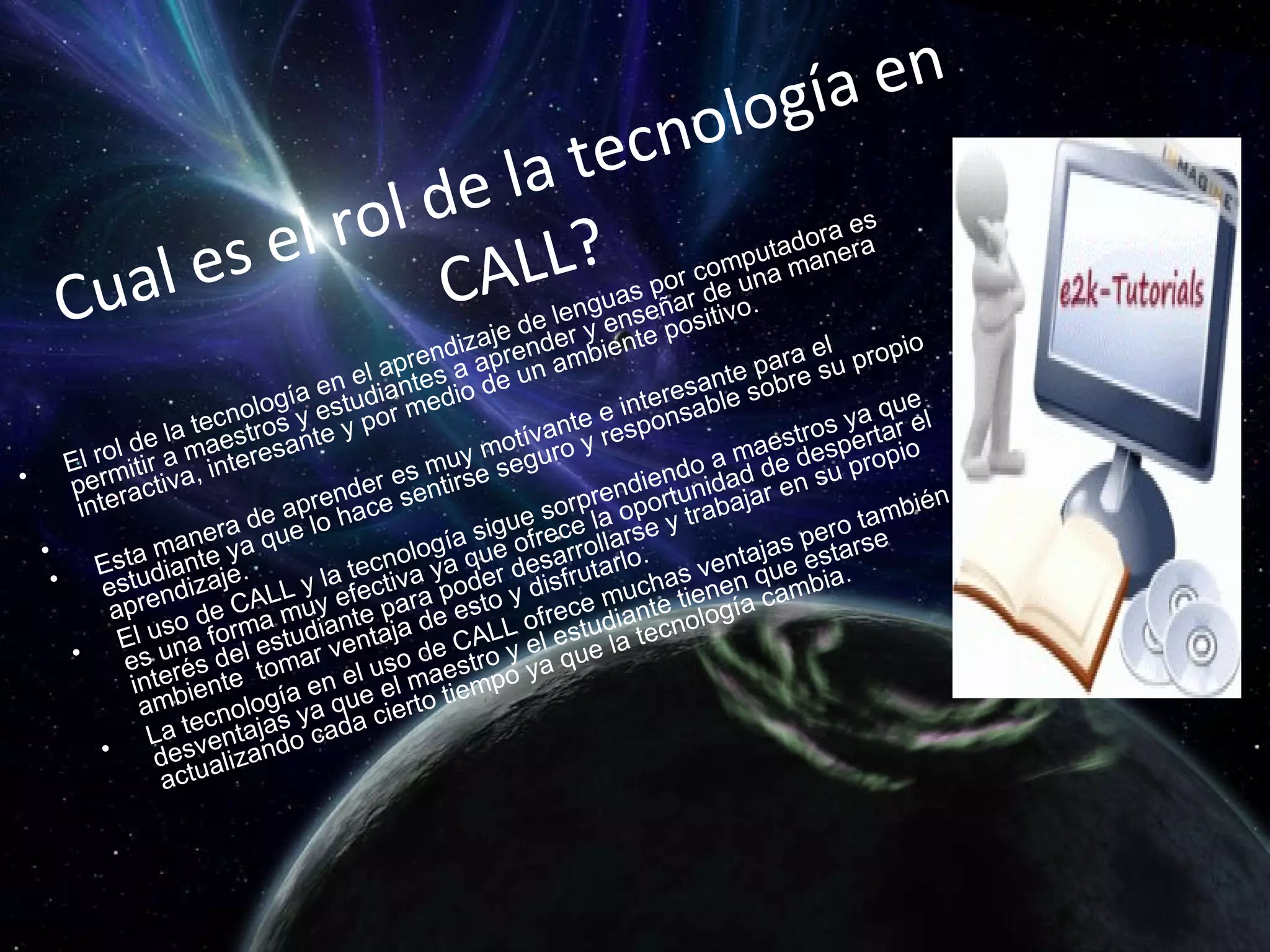 Cual es el rol de la tecnología en CALL? El rol de la tecnología en el aprendizaje de lenguas por computadora es permitir a maestros y estudiantes a aprender y enseñar de una manera interactiva, interesante y por medio de un ambiente positivo.   Esta manera de aprender es muy motívante e interesante para el estudiante ya que lo hace sentirse seguro y responsable sobre su propio aprendizaje. El uso de CALL y la tecnología sigue sorprendiendo a maestros ya que es una forma muy efectiva ya que ofrece la oportunidad de despertar el interés del estudiante para poder desarrollarse y trabajar en su propio ambiente  tomar ventaja de esto y disfrutarlo.  La tecnología en el uso de CALL ofrece muchas ventajas pero también desventajas ya que el maestro y el estudiante tienen que estarse actualizando cada cierto tiempo ya que la tecnología cambia. 