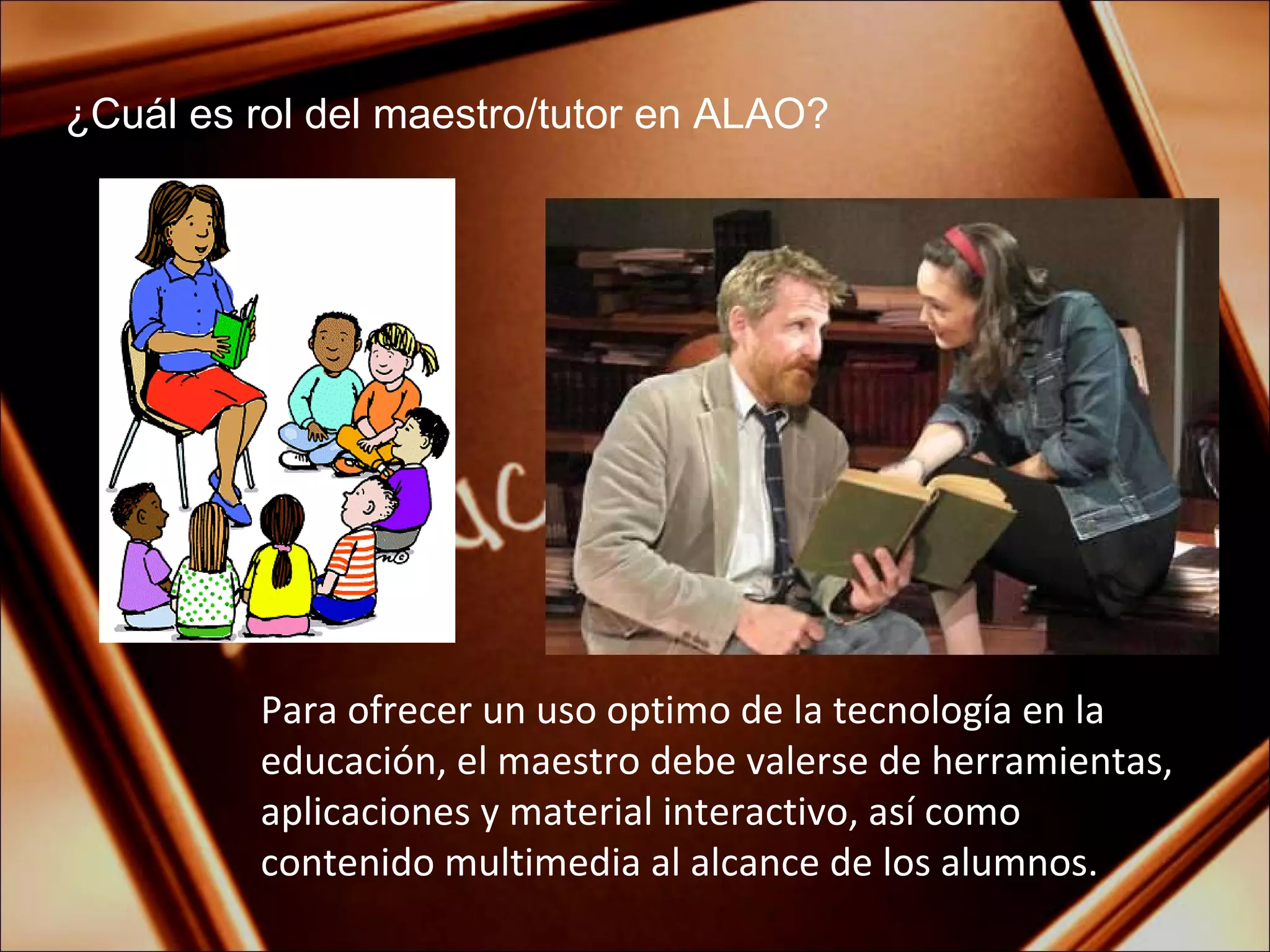 ¿Cuál es rol del maestro/tutor en ALAO? Para ofrecer un uso optimo de la tecnología en la educación, el maestro debe valerse de herramientas, aplicaciones y material interactivo, así como contenido multimedia al alcance de los alumnos. 