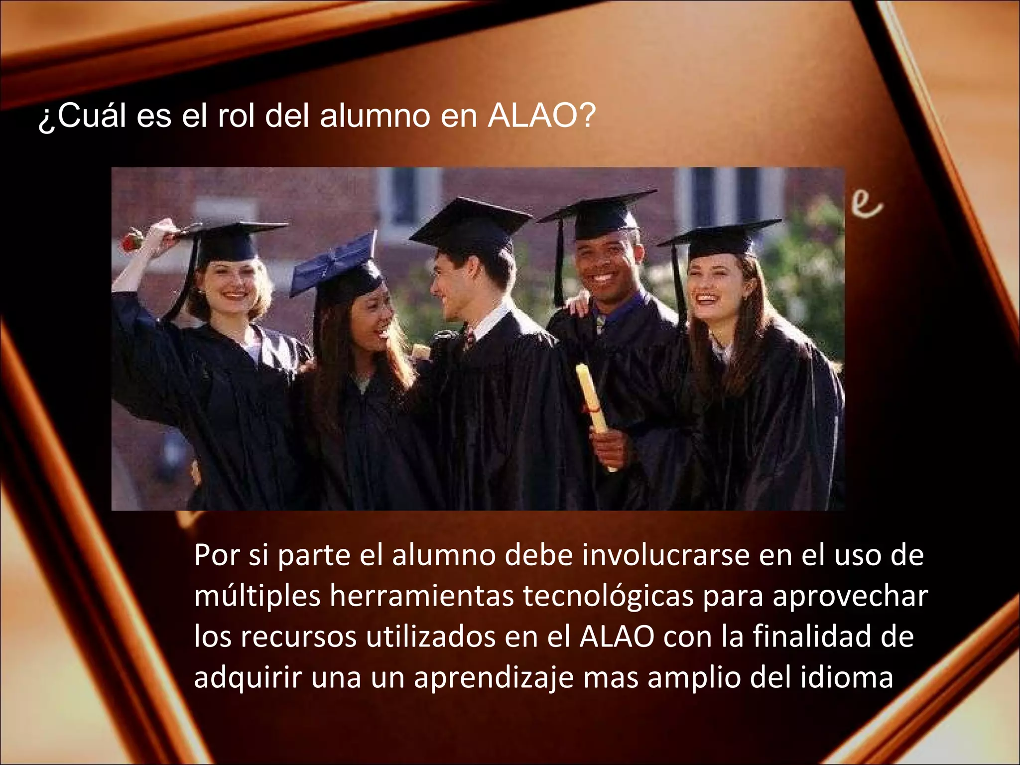 ¿Cuál es el rol del alumno en ALAO? Por si parte el alumno debe involucrarse en el uso de múltiples herramientas tecnológicas para aprovechar los recursos utilizados en el ALAO con la finalidad de adquirir una un aprendizaje mas amplio del idioma 