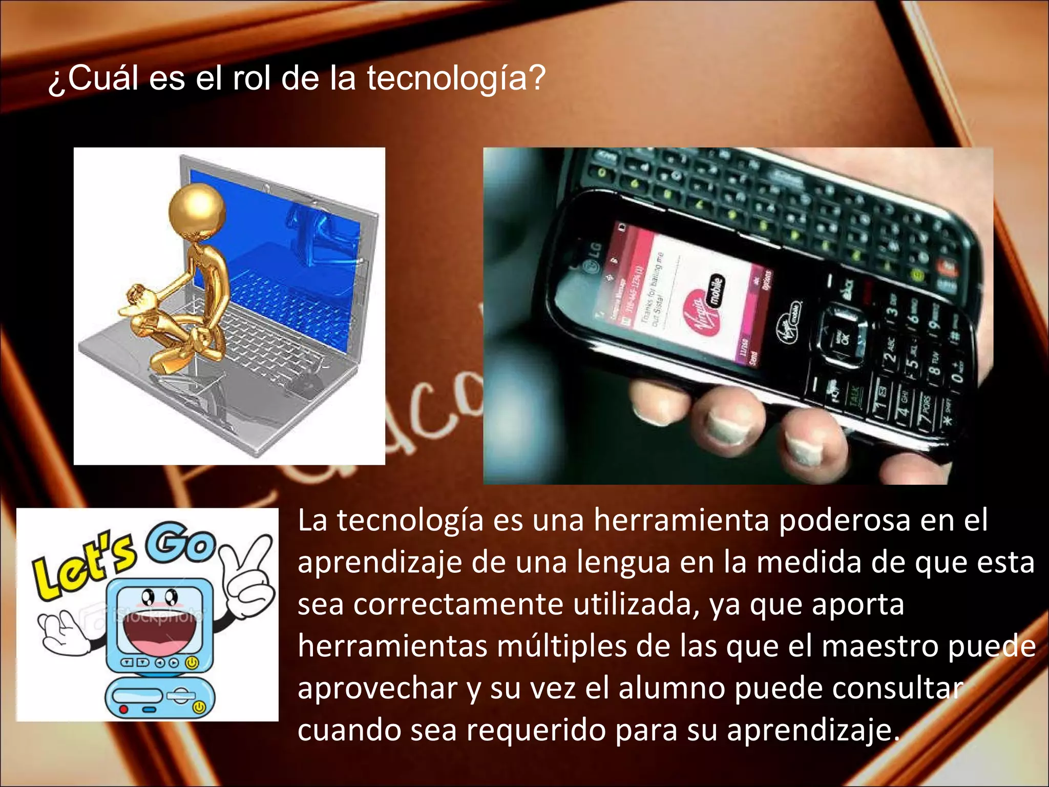 ¿Cuál es el rol de la tecnología? La tecnología es una herramienta poderosa en el aprendizaje de una lengua en la medida de que esta sea correctamente utilizada, ya que aporta herramientas múltiples de las que el maestro puede aprovechar y su vez el alumno puede consultar cuando sea requerido para su aprendizaje. 