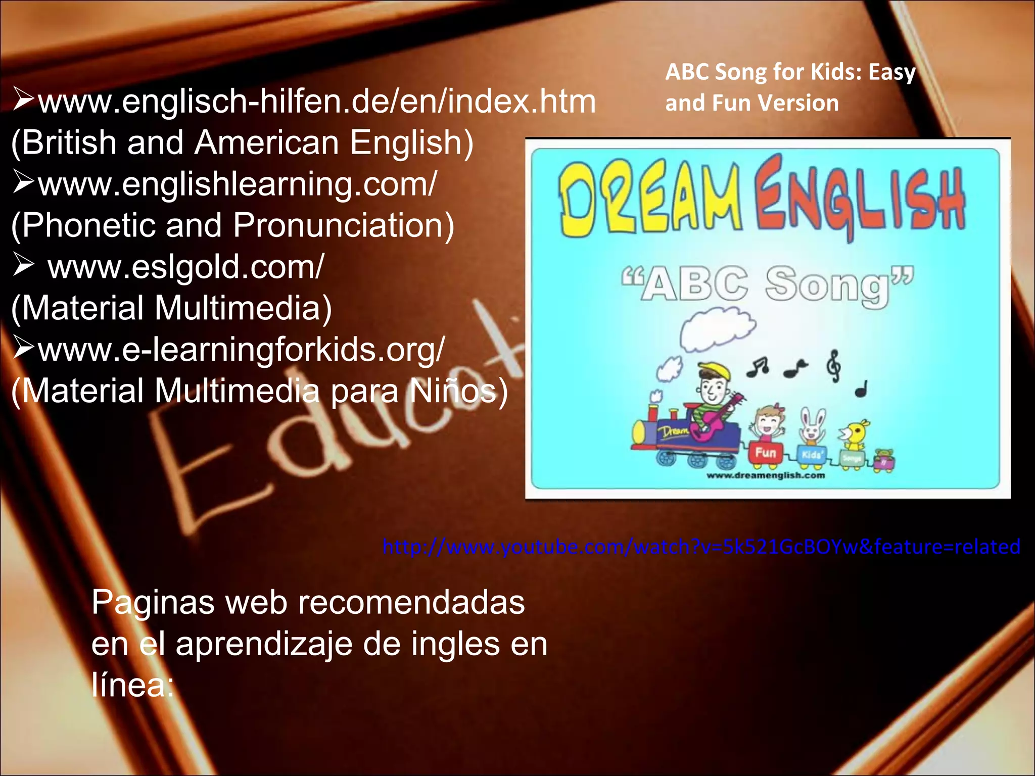 Paginas web recomendadas en el aprendizaje de ingles en línea: www.englisch-hilfen.de/en/index.htm (British and American  English) www.englishlearning.com/ ( Phonetic  and  Pronunciation) www.eslgold.com/ (Material Multimedia) www.e-learningforkids.org/  (Material Multimedia para Niños) ABC Song for Kids: Easy and Fun Version http://www.youtube.com/watch?v=5k521GcBOYw&feature=related 