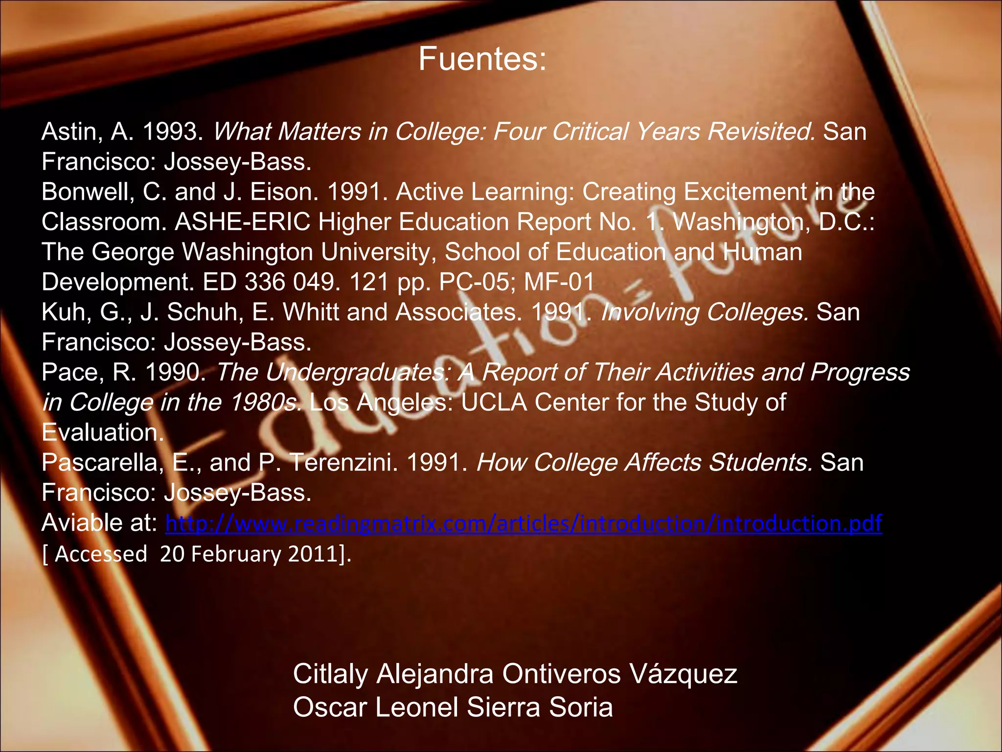 Fuentes: Citlaly Alejandra Ontiveros Vázquez Oscar Leonel Sierra Soria Astin, A. 1993.  What Matters in College: Four Critical Years Revisited.  San Francisco: Jossey-Bass. Bonwell, C. and J. Eison. 1991. Active Learning: Creating Excitement in the Classroom. ASHE-ERIC Higher Education Report No. 1. Washington, D.C.: The George Washington University, School of Education and Human Development. ED 336 049. 121 pp. PC-05; MF-01 Kuh, G., J. Schuh, E. Whitt and Associates. 1991.  Involving Colleges.  San Francisco: Jossey-Bass. Pace, R. 1990.  The Undergraduates: A Report of Their Activities and Progress in College in the 1980s.  Los Angeles: UCLA Center for the Study of Evaluation. Pascarella, E., and P. Terenzini. 1991.  How College Affects Students.  San Francisco: Jossey-Bass.  Aviable at:  http://www.readingmatrix.com/articles/introduction/introduction.pdf [ Accessed  20 February 2011]. 