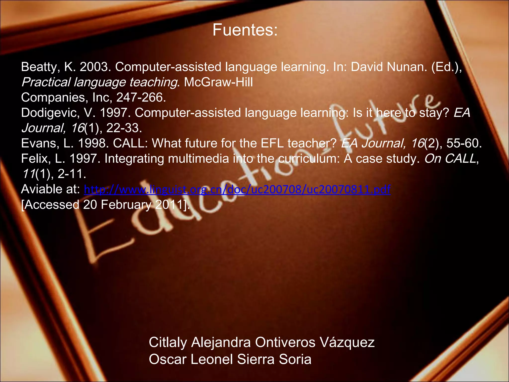 Fuentes: Citlaly Alejandra Ontiveros Vázquez Oscar Leonel Sierra Soria Beatty, K. 2003. Computer-assisted language learning. In: David Nunan. (Ed.),  Practical language teaching . McGraw-Hill Companies, Inc, 247-266. Dodigevic, V. 1997. Computer-assisted language learning: Is it here to stay?  EA Journal, 16 (1), 22-33. Evans, L. 1998. CALL: What future for the EFL teacher?  EA Journal, 16 (2), 55-60. Felix, L. 1997. Integrating multimedia into the curriculum: A case study.  On CALL ,  11 (1), 2-11. Aviable at:  http://www.linguist.org.cn/doc/uc200708/uc20070811.pdf [Accessed 20 February 2011]. 