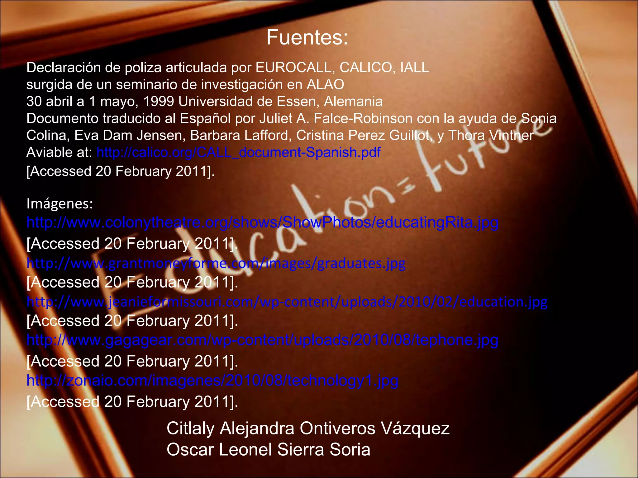 Fuentes: Citlaly Alejandra Ontiveros Vázquez Oscar Leonel Sierra Soria Declaración de poliza articulada por EUROCALL, CALICO, IALL surgida de un seminario de investigación en ALAO 30 abril a 1 mayo, 1999 Universidad de Essen, Alemania Documento traducido al Español por Juliet A. Falce-Robinson con la ayuda de Sonia Colina, Eva Dam Jensen, Barbara Lafford, Cristina Perez Guillot, y Thora Vintner Aviable at:  http://calico.org/CALL_document-Spanish.pdf [Accessed 20 February 2011]. Imágenes: http://www.colonytheatre.org/shows/ShowPhotos/educatingRita.jpg [Accessed 20 February 2011]. http://www.grantmoneyforme.com/images/graduates.jpg [Accessed 20 February 2011]. http://www.jeanieformissouri.com/wp-content/uploads/2010/02/education.jpg [Accessed 20 February 2011]. http://www.gagagear.com/wp-content/uploads/2010/08/tephone.jpg [Accessed 20 February 2011]. http://zonaio.com/imagenes/2010/08/technology1.jpg [Accessed 20 February 2011]. 