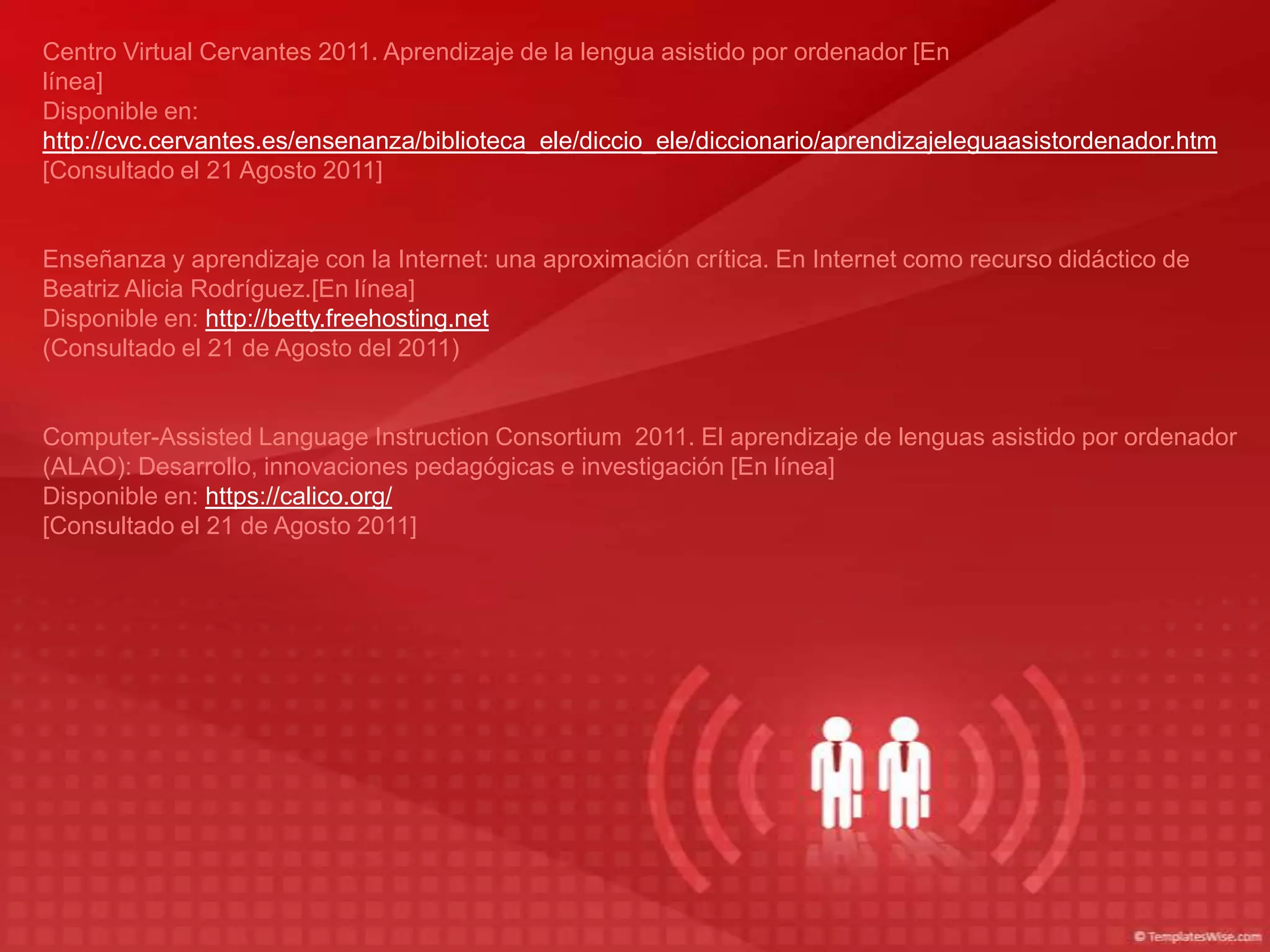 Centro Virtual Cervantes 2011. Aprendizaje de la lengua asistido por ordenador [En
línea]
Disponible en:
http://cvc.cervantes.es/ensenanza/biblioteca_ele/diccio_ele/diccionario/aprendizajeleguaasistordenador.htm
[Consultado el 21 Agosto 2011]


Enseñanza y aprendizaje con la Internet: una aproximación crítica. En Internet como recurso didáctico de
Beatriz Alicia Rodríguez.[En línea]
Disponible en: http://betty.freehosting.net
(Consultado el 21 de Agosto del 2011)


Computer-Assisted Language Instruction Consortium 2011. El aprendizaje de lenguas asistido por ordenador
(ALAO): Desarrollo, innovaciones pedagógicas e investigación [En línea]
Disponible en: https://calico.org/
[Consultado el 21 de Agosto 2011]
 