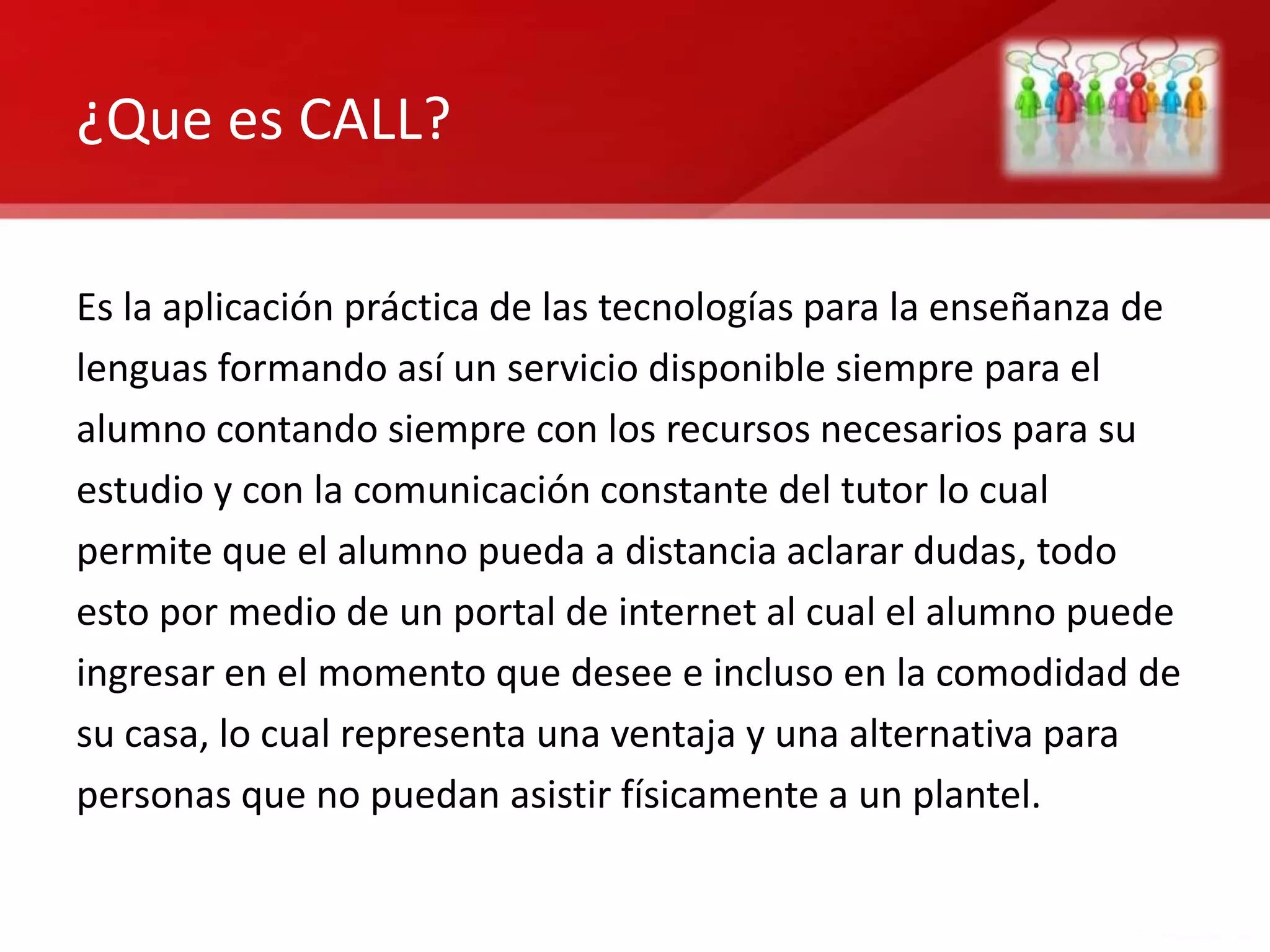 ¿Que es CALL?

Es la aplicación práctica de las tecnologías para la enseñanza de
lenguas formando así un servicio disponible siempre para el
alumno contando siempre con los recursos necesarios para su
estudio y con la comunicación constante del tutor lo cual
permite que el alumno pueda a distancia aclarar dudas, todo
esto por medio de un portal de internet al cual el alumno puede
ingresar en el momento que desee e incluso en la comodidad de
su casa, lo cual representa una ventaja y una alternativa para
personas que no puedan asistir físicamente a un plantel.
 