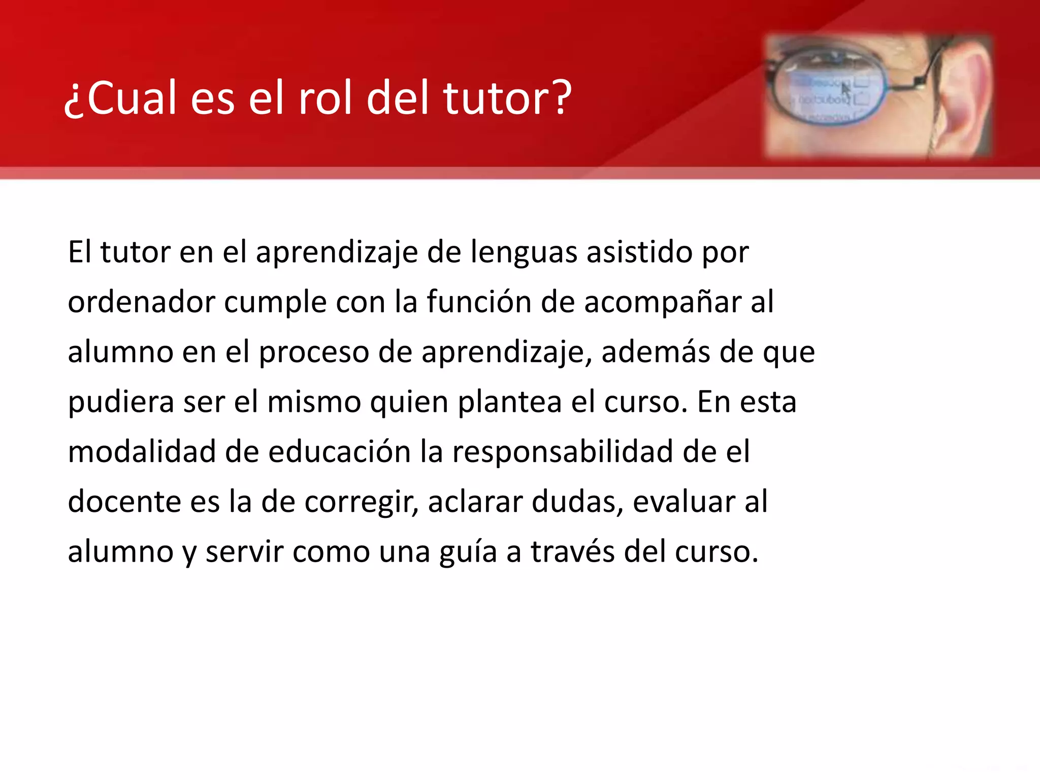 ¿Cual es el rol del tutor?

El tutor en el aprendizaje de lenguas asistido por
ordenador cumple con la función de acompañar al
alumno en el proceso de aprendizaje, además de que
pudiera ser el mismo quien plantea el curso. En esta
modalidad de educación la responsabilidad de el
docente es la de corregir, aclarar dudas, evaluar al
alumno y servir como una guía a través del curso.
 