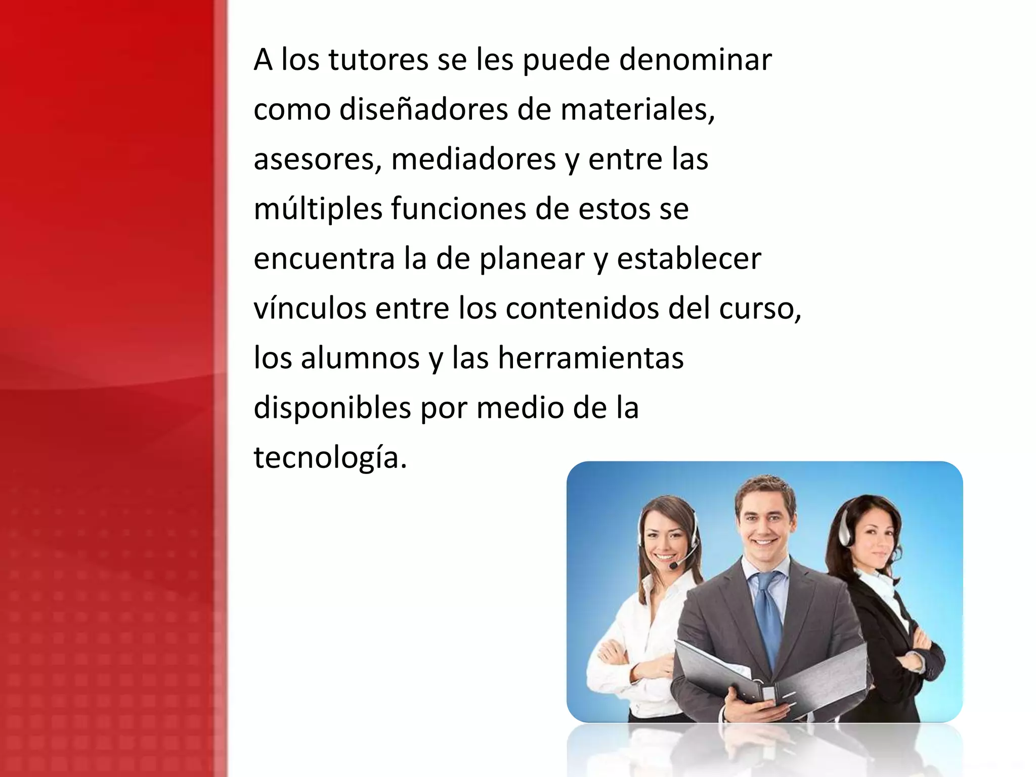 A los tutores se les puede denominar
como diseñadores de materiales,
asesores, mediadores y entre las
múltiples funciones de estos se
encuentra la de planear y establecer
vínculos entre los contenidos del curso,
los alumnos y las herramientas
disponibles por medio de la
tecnología.
 