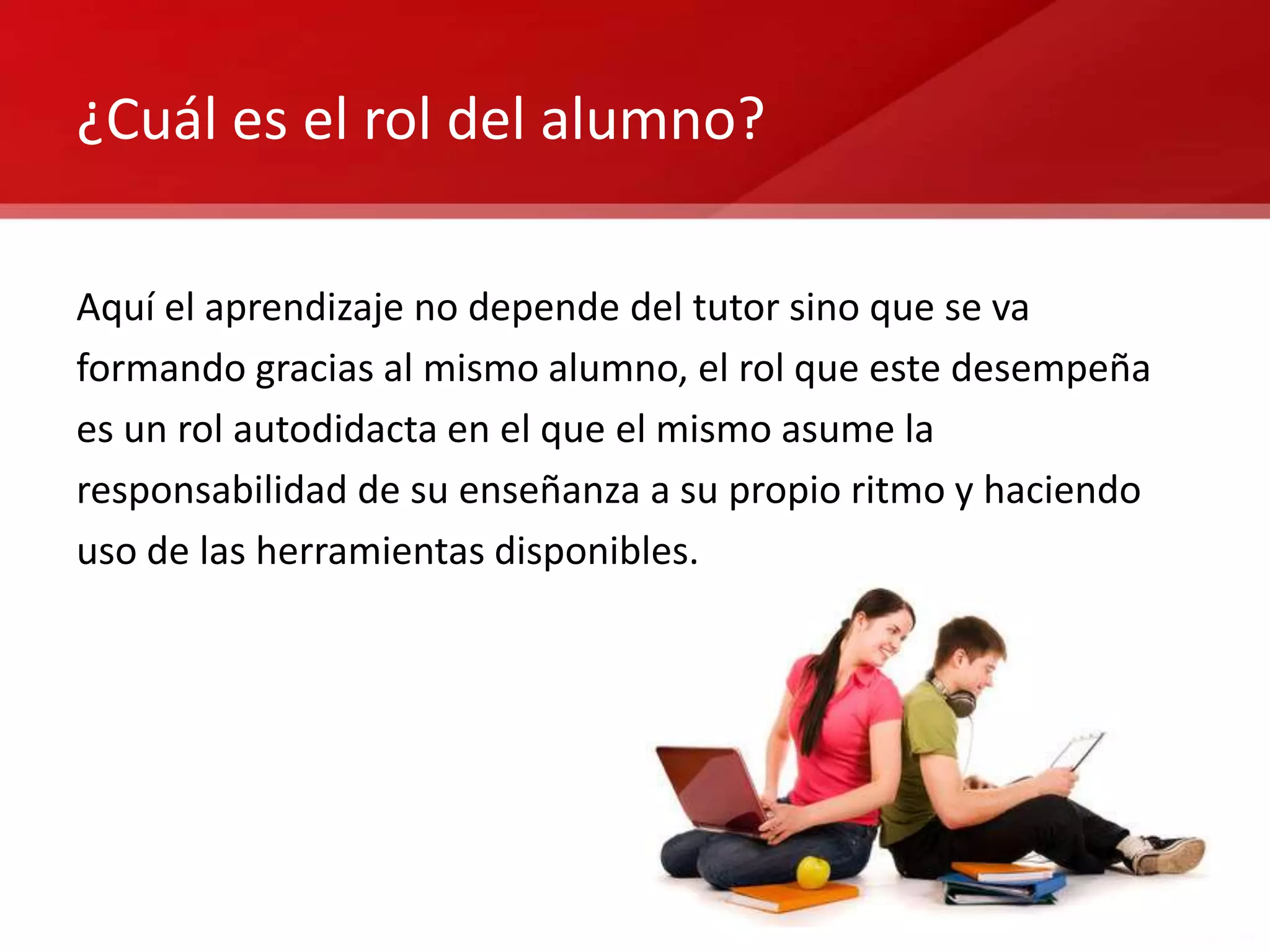 ¿Cuál es el rol del alumno?

Aquí el aprendizaje no depende del tutor sino que se va
formando gracias al mismo alumno, el rol que este desempeña
es un rol autodidacta en el que el mismo asume la
responsabilidad de su enseñanza a su propio ritmo y haciendo
uso de las herramientas disponibles.
 