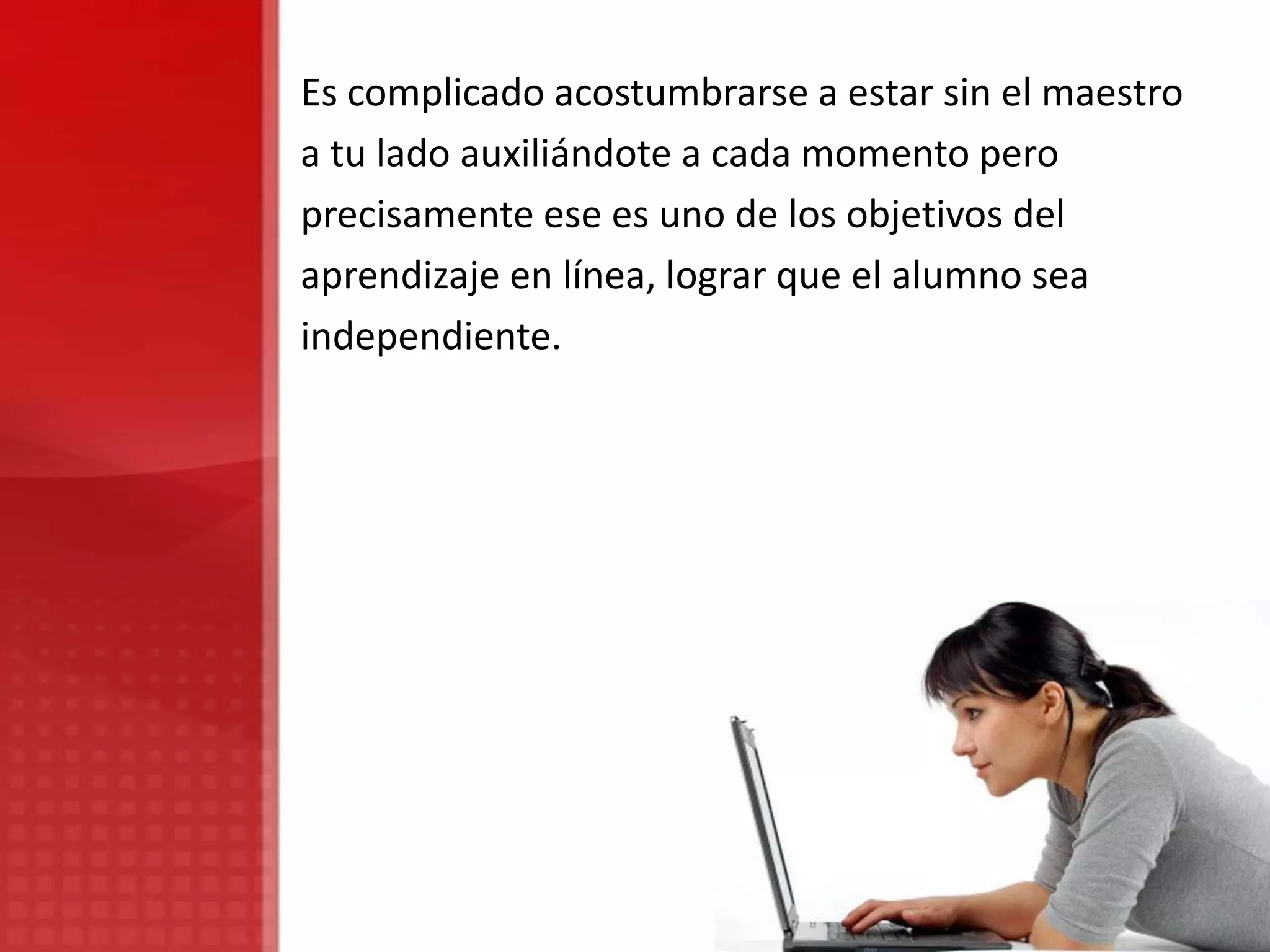Es complicado acostumbrarse a estar sin el maestro
a tu lado auxiliándote a cada momento pero
precisamente ese es uno de los objetivos del
aprendizaje en línea, lograr que el alumno sea
independiente.
 