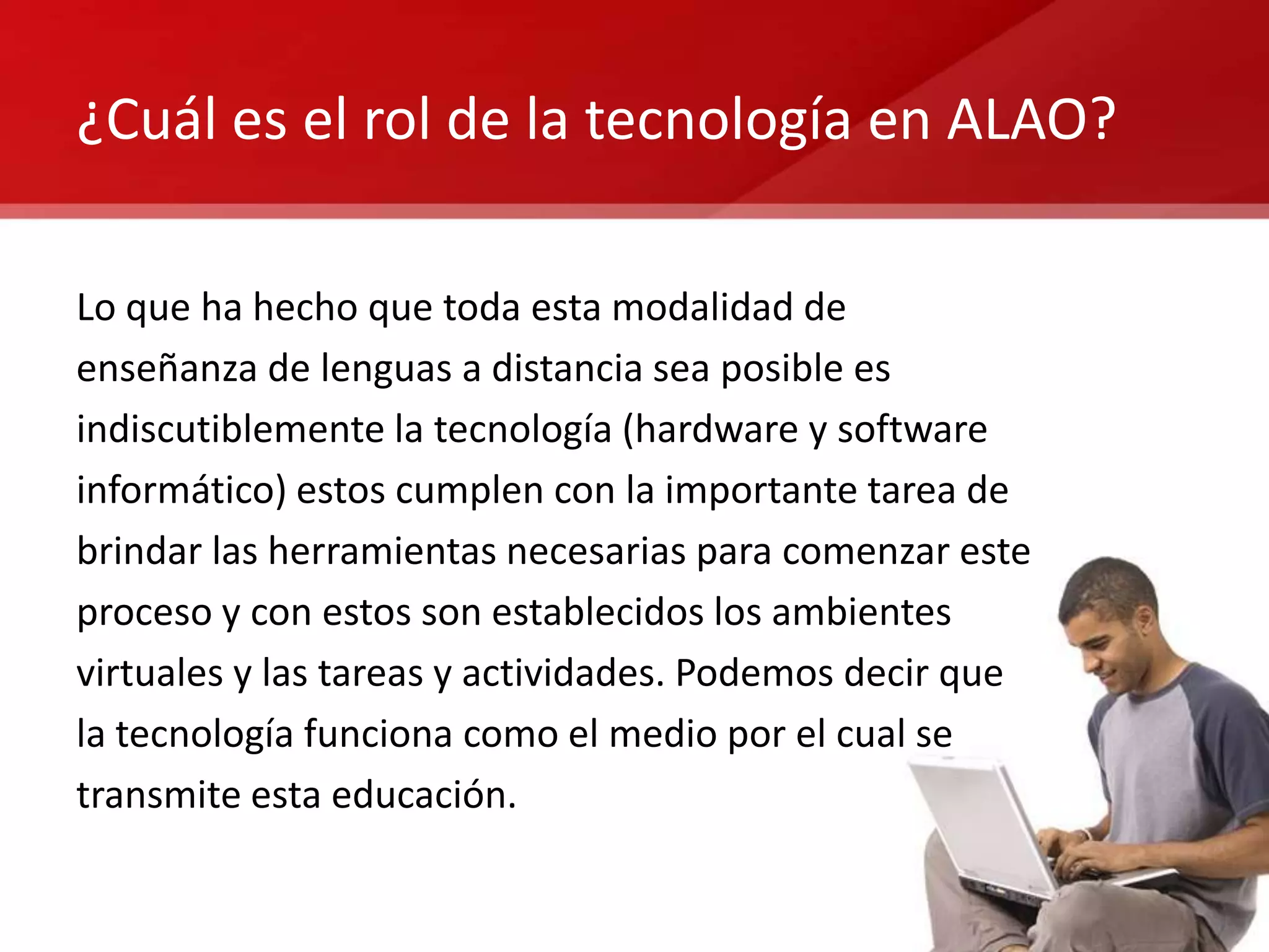 ¿Cuál es el rol de la tecnología en ALAO?

Lo que ha hecho que toda esta modalidad de
enseñanza de lenguas a distancia sea posible es
indiscutiblemente la tecnología (hardware y software
informático) estos cumplen con la importante tarea de
brindar las herramientas necesarias para comenzar este
proceso y con estos son establecidos los ambientes
virtuales y las tareas y actividades. Podemos decir que
la tecnología funciona como el medio por el cual se
transmite esta educación.
 