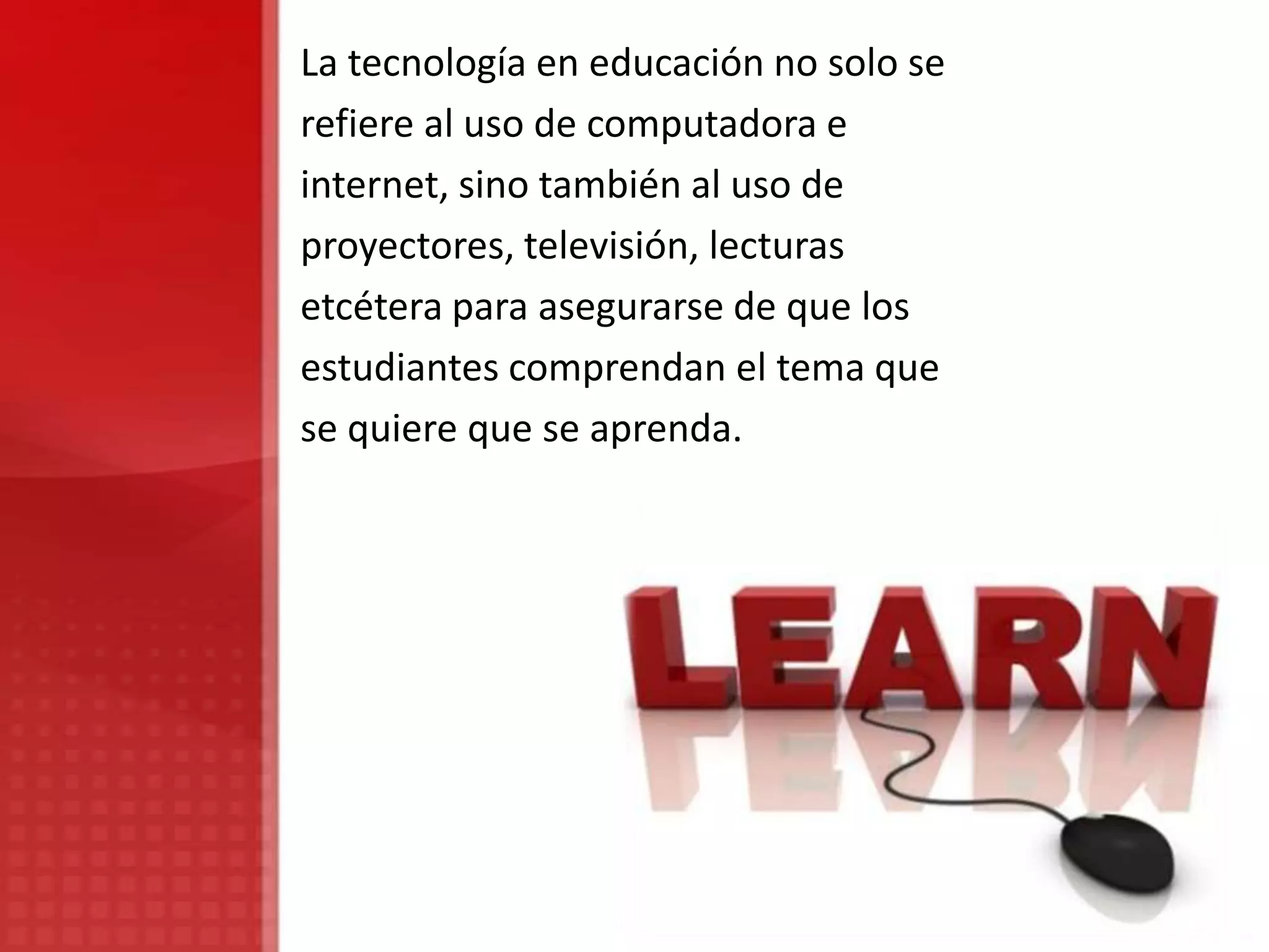 La tecnología en educación no solo se
refiere al uso de computadora e
internet, sino también al uso de
proyectores, televisión, lecturas
etcétera para asegurarse de que los
estudiantes comprendan el tema que
se quiere que se aprenda.
 